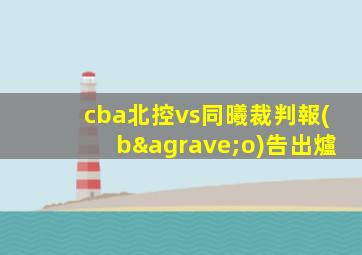 cba北控vs同曦裁判報(bào)告出爐