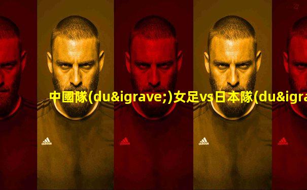 中國隊(duì)女足vs日本隊(duì)足球直播回放
