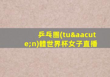 乒乓團(tuán)體世界杯女子直播