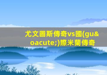 尤文圖斯傳奇vs國(guó)際米蘭傳奇
