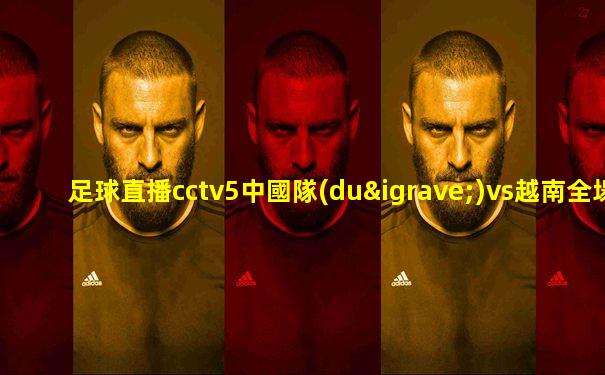 足球直播cctv5中國隊(duì)vs越南全場